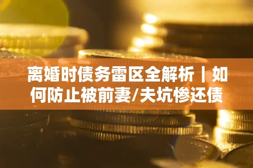 武汉离婚时债务雷区全解析｜如何防止被前妻/夫坑惨还债？